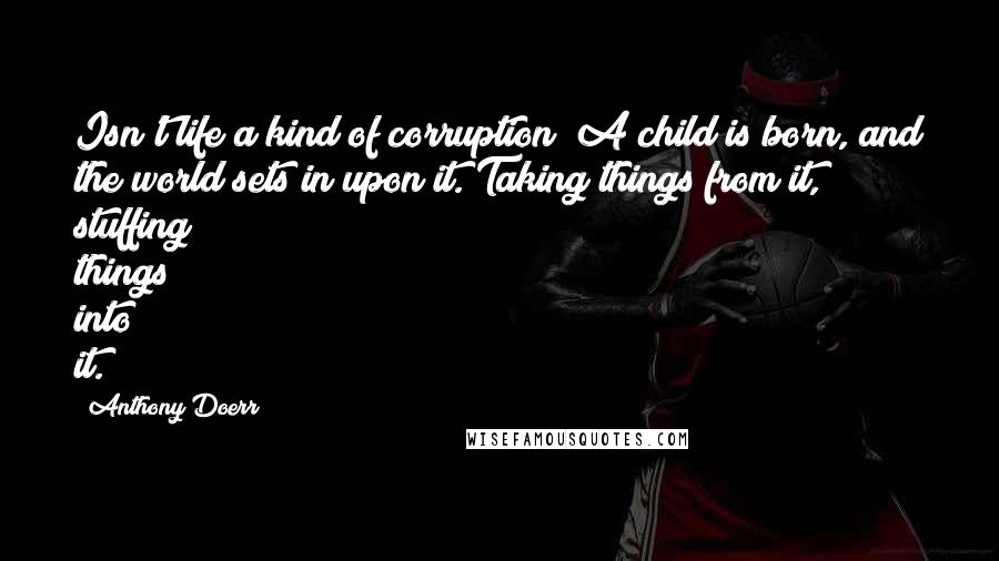 Anthony Doerr Quotes: Isn't life a kind of corruption? A child is born, and the world sets in upon it. Taking things from it, stuffing things into it.