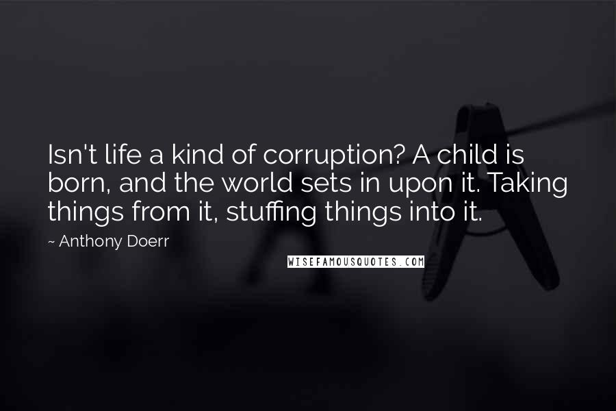 Anthony Doerr Quotes: Isn't life a kind of corruption? A child is born, and the world sets in upon it. Taking things from it, stuffing things into it.