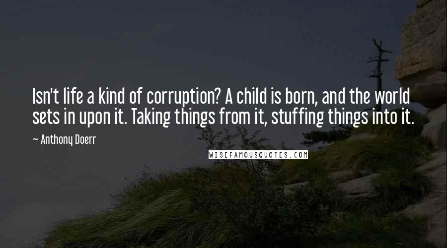 Anthony Doerr Quotes: Isn't life a kind of corruption? A child is born, and the world sets in upon it. Taking things from it, stuffing things into it.