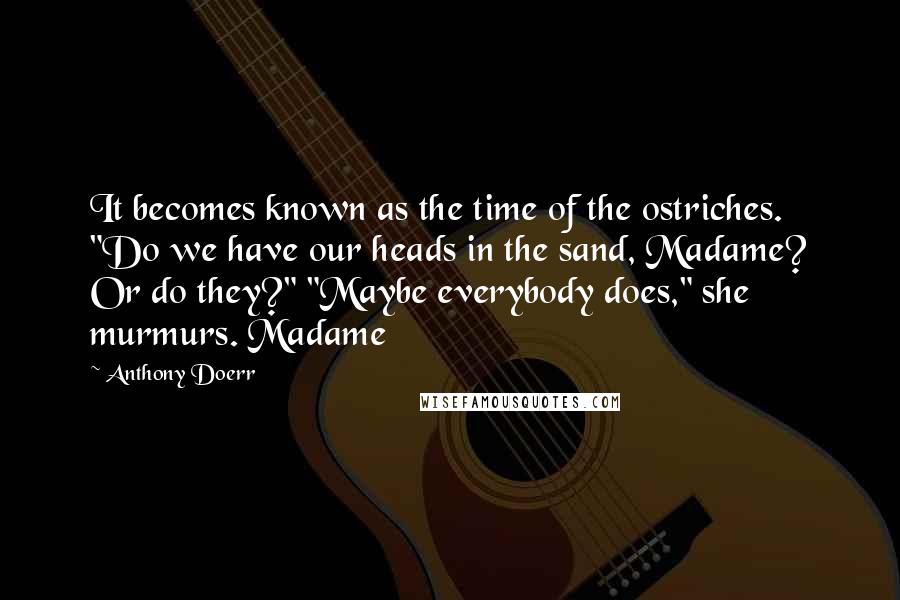 Anthony Doerr Quotes: It becomes known as the time of the ostriches. "Do we have our heads in the sand, Madame? Or do they?" "Maybe everybody does," she murmurs. Madame