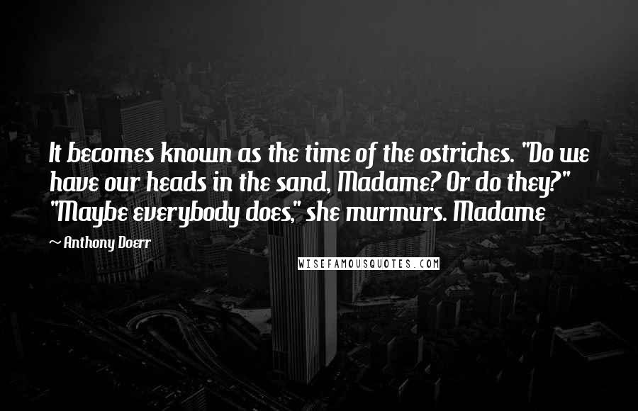 Anthony Doerr Quotes: It becomes known as the time of the ostriches. "Do we have our heads in the sand, Madame? Or do they?" "Maybe everybody does," she murmurs. Madame