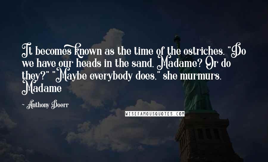 Anthony Doerr Quotes: It becomes known as the time of the ostriches. "Do we have our heads in the sand, Madame? Or do they?" "Maybe everybody does," she murmurs. Madame