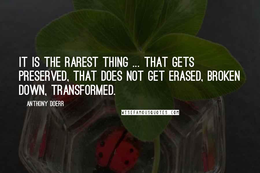 Anthony Doerr Quotes: It is the rarest thing ... that gets preserved, that does not get erased, broken down, transformed.