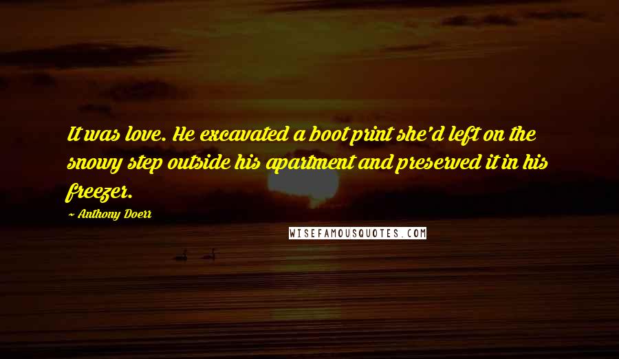 Anthony Doerr Quotes: It was love. He excavated a boot print she'd left on the snowy step outside his apartment and preserved it in his freezer.