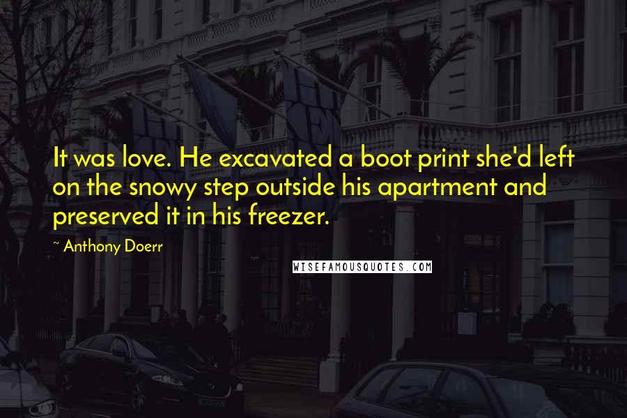 Anthony Doerr Quotes: It was love. He excavated a boot print she'd left on the snowy step outside his apartment and preserved it in his freezer.