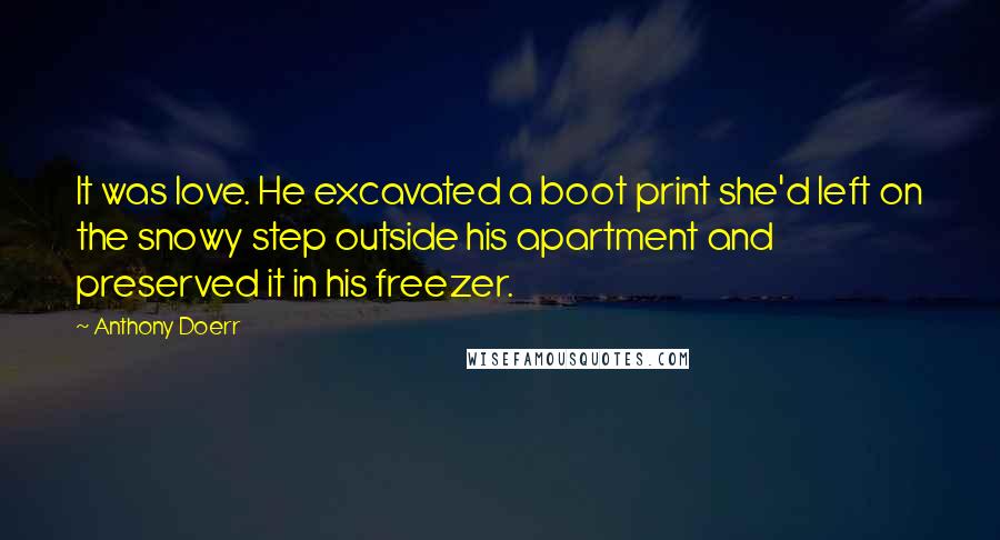Anthony Doerr Quotes: It was love. He excavated a boot print she'd left on the snowy step outside his apartment and preserved it in his freezer.