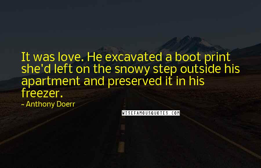 Anthony Doerr Quotes: It was love. He excavated a boot print she'd left on the snowy step outside his apartment and preserved it in his freezer.