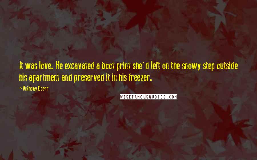 Anthony Doerr Quotes: It was love. He excavated a boot print she'd left on the snowy step outside his apartment and preserved it in his freezer.