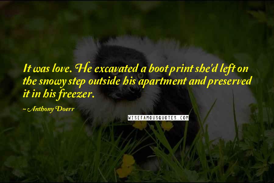 Anthony Doerr Quotes: It was love. He excavated a boot print she'd left on the snowy step outside his apartment and preserved it in his freezer.