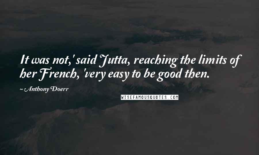 Anthony Doerr Quotes: It was not,' said Jutta, reaching the limits of her French, 'very easy to be good then.