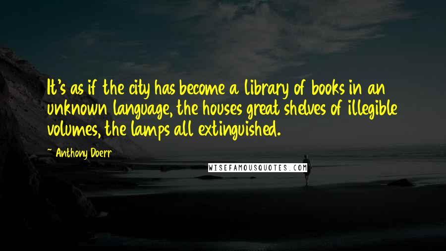 Anthony Doerr Quotes: It's as if the city has become a library of books in an unknown language, the houses great shelves of illegible volumes, the lamps all extinguished.