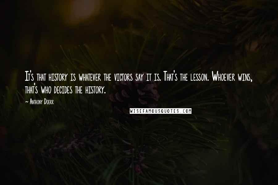 Anthony Doerr Quotes: It's that history is whatever the victors say it is. That's the lesson. Whoever wins, that's who decides the history.