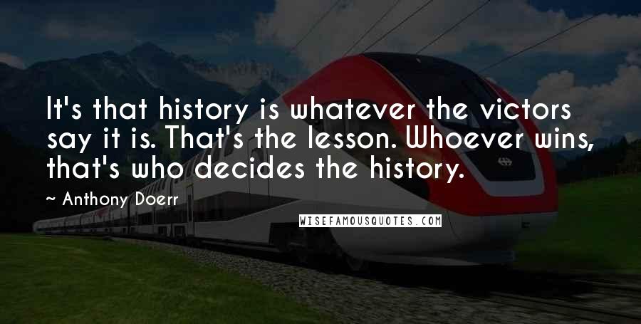 Anthony Doerr Quotes: It's that history is whatever the victors say it is. That's the lesson. Whoever wins, that's who decides the history.