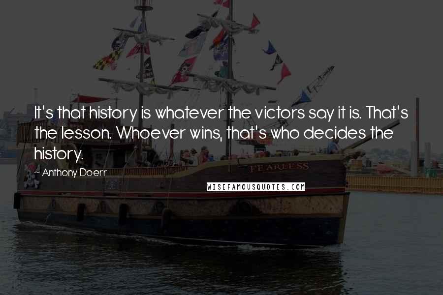 Anthony Doerr Quotes: It's that history is whatever the victors say it is. That's the lesson. Whoever wins, that's who decides the history.
