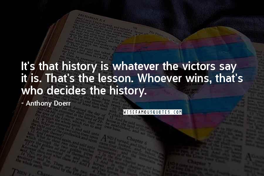 Anthony Doerr Quotes: It's that history is whatever the victors say it is. That's the lesson. Whoever wins, that's who decides the history.