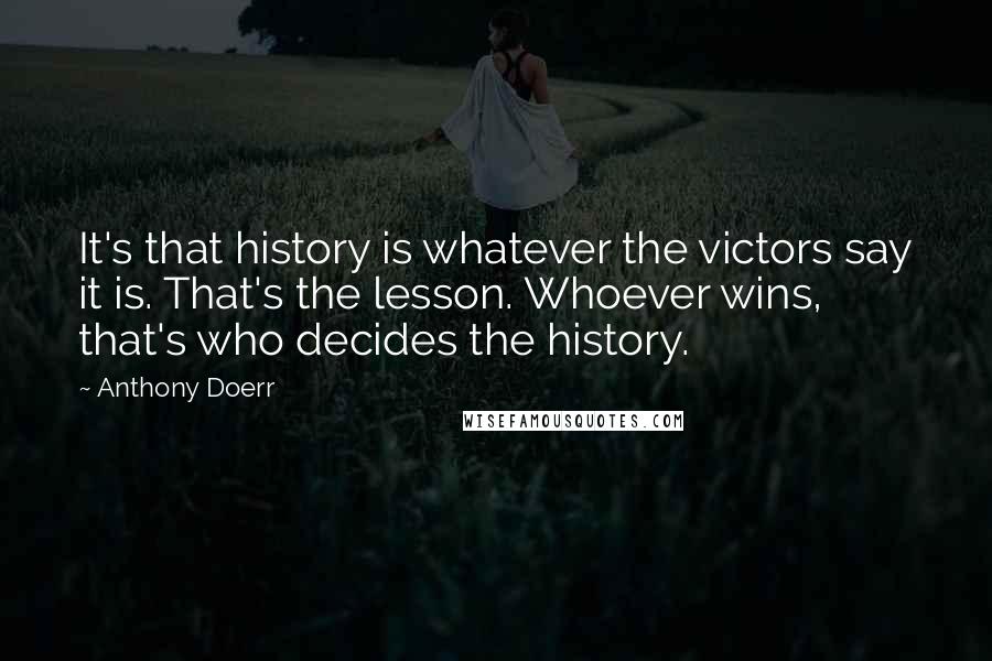 Anthony Doerr Quotes: It's that history is whatever the victors say it is. That's the lesson. Whoever wins, that's who decides the history.