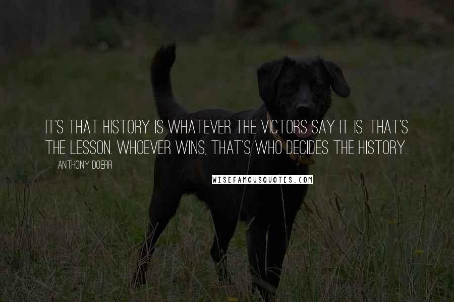 Anthony Doerr Quotes: It's that history is whatever the victors say it is. That's the lesson. Whoever wins, that's who decides the history.