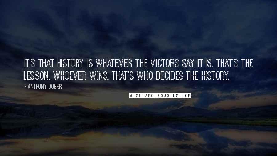 Anthony Doerr Quotes: It's that history is whatever the victors say it is. That's the lesson. Whoever wins, that's who decides the history.