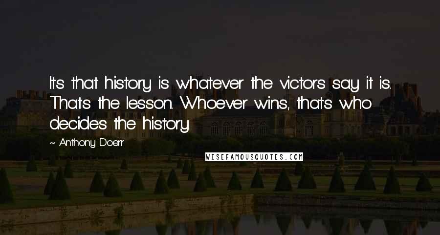 Anthony Doerr Quotes: It's that history is whatever the victors say it is. That's the lesson. Whoever wins, that's who decides the history.