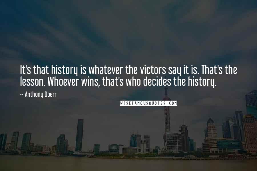 Anthony Doerr Quotes: It's that history is whatever the victors say it is. That's the lesson. Whoever wins, that's who decides the history.