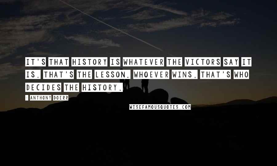 Anthony Doerr Quotes: It's that history is whatever the victors say it is. That's the lesson. Whoever wins, that's who decides the history.