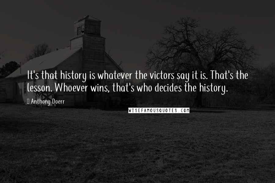 Anthony Doerr Quotes: It's that history is whatever the victors say it is. That's the lesson. Whoever wins, that's who decides the history.