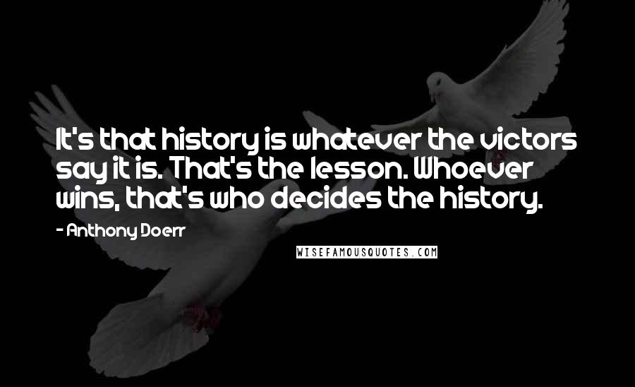 Anthony Doerr Quotes: It's that history is whatever the victors say it is. That's the lesson. Whoever wins, that's who decides the history.