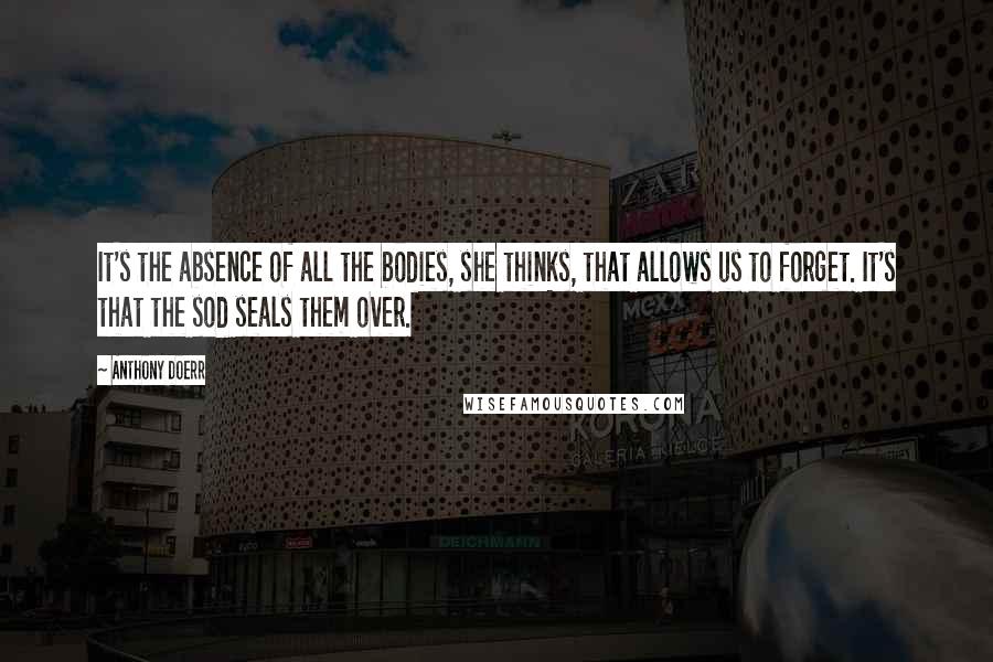 Anthony Doerr Quotes: It's the absence of all the bodies, she thinks, that allows us to forget. It's that the sod seals them over.