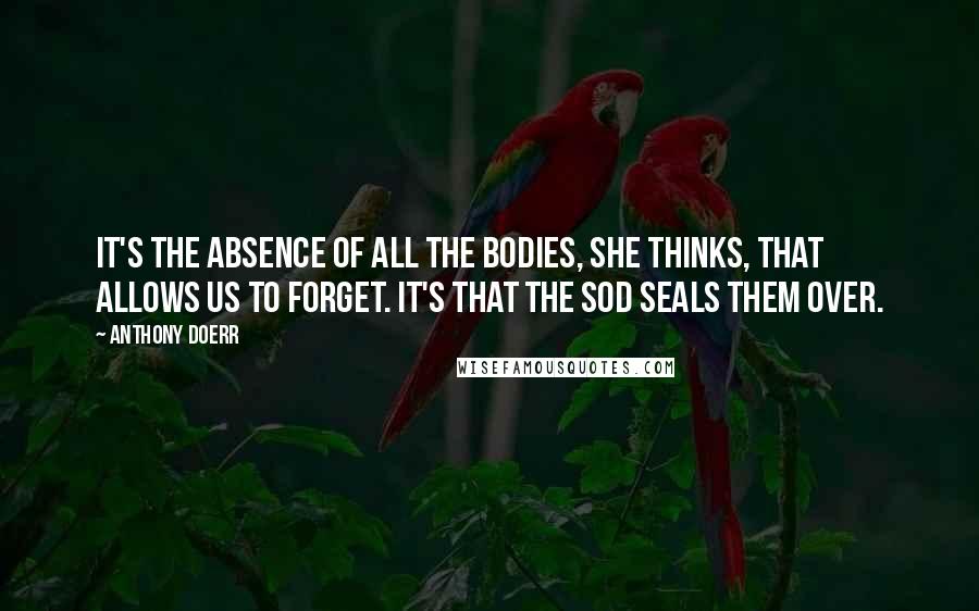 Anthony Doerr Quotes: It's the absence of all the bodies, she thinks, that allows us to forget. It's that the sod seals them over.