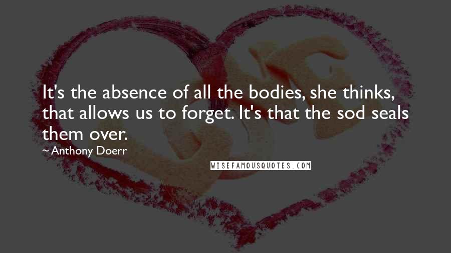 Anthony Doerr Quotes: It's the absence of all the bodies, she thinks, that allows us to forget. It's that the sod seals them over.