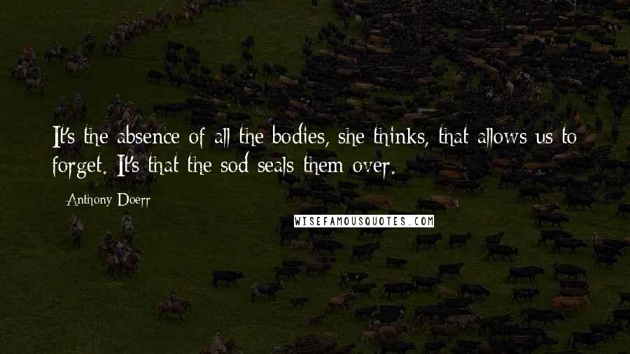 Anthony Doerr Quotes: It's the absence of all the bodies, she thinks, that allows us to forget. It's that the sod seals them over.