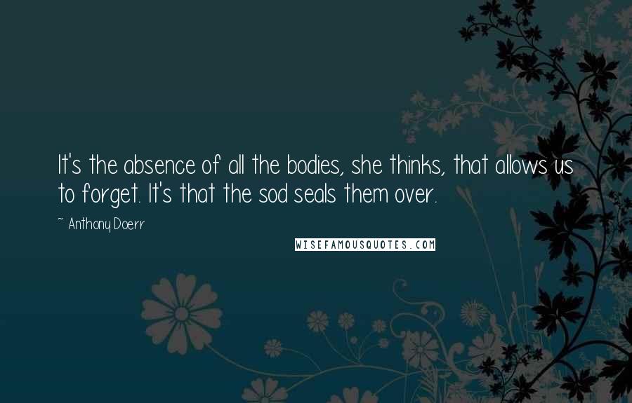 Anthony Doerr Quotes: It's the absence of all the bodies, she thinks, that allows us to forget. It's that the sod seals them over.