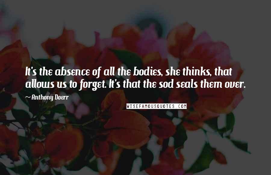 Anthony Doerr Quotes: It's the absence of all the bodies, she thinks, that allows us to forget. It's that the sod seals them over.