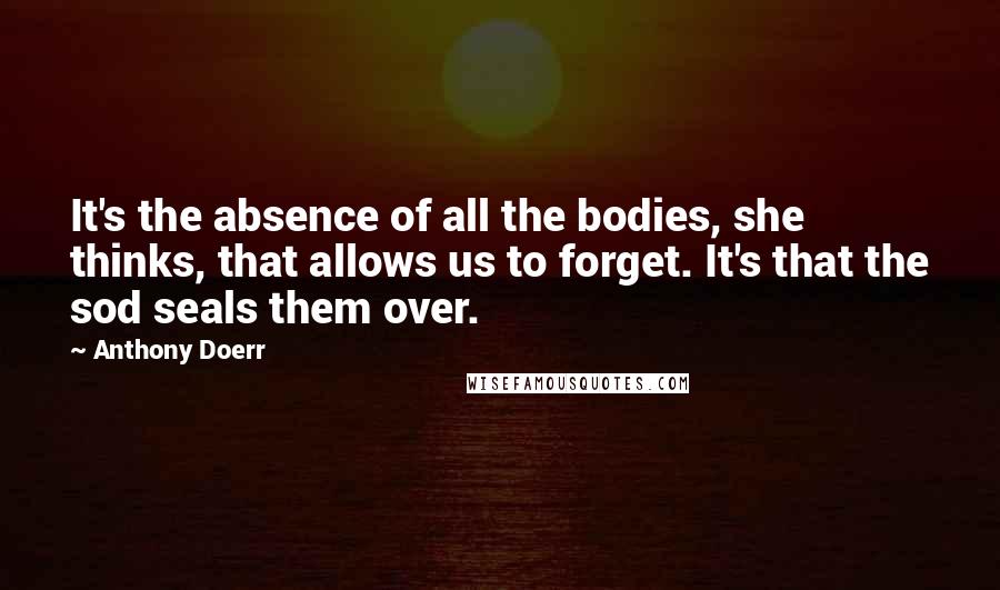 Anthony Doerr Quotes: It's the absence of all the bodies, she thinks, that allows us to forget. It's that the sod seals them over.