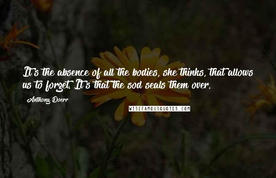 Anthony Doerr Quotes: It's the absence of all the bodies, she thinks, that allows us to forget. It's that the sod seals them over.