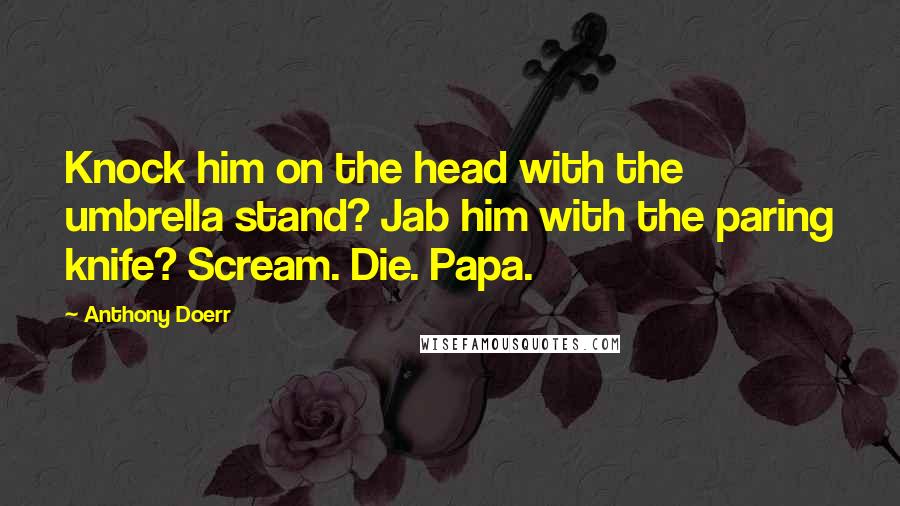 Anthony Doerr Quotes: Knock him on the head with the umbrella stand? Jab him with the paring knife? Scream. Die. Papa.