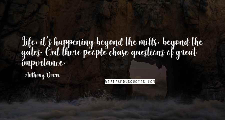 Anthony Doerr Quotes: Life: it's happening beyond the mills, beyond the gates. Out there people chase questions of great importance.