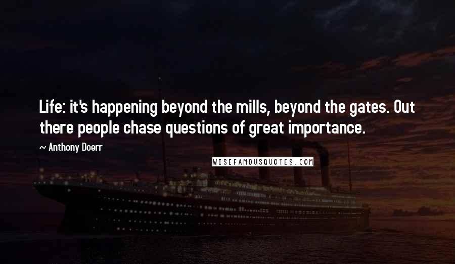 Anthony Doerr Quotes: Life: it's happening beyond the mills, beyond the gates. Out there people chase questions of great importance.