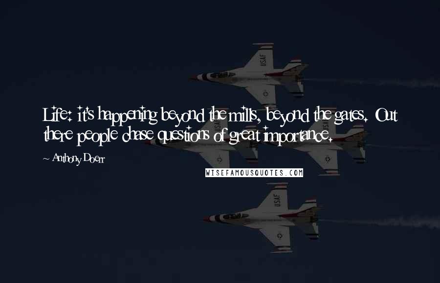 Anthony Doerr Quotes: Life: it's happening beyond the mills, beyond the gates. Out there people chase questions of great importance.