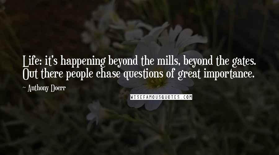 Anthony Doerr Quotes: Life: it's happening beyond the mills, beyond the gates. Out there people chase questions of great importance.