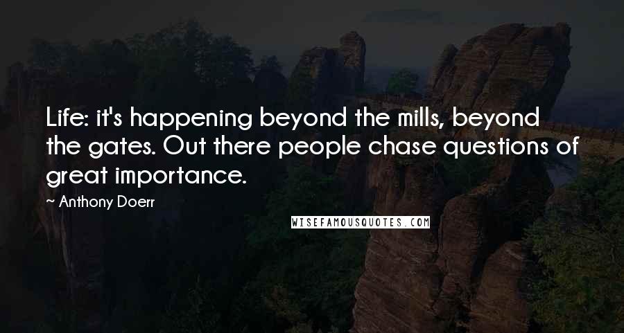 Anthony Doerr Quotes: Life: it's happening beyond the mills, beyond the gates. Out there people chase questions of great importance.