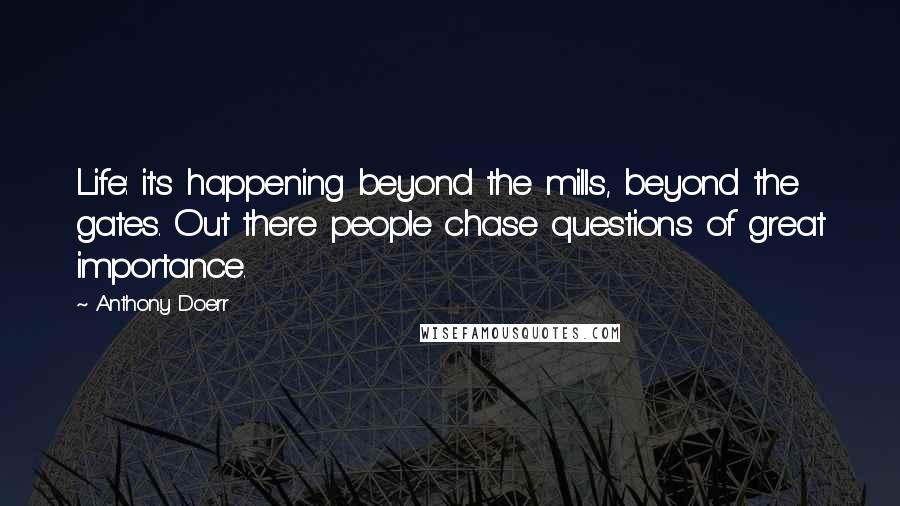 Anthony Doerr Quotes: Life: it's happening beyond the mills, beyond the gates. Out there people chase questions of great importance.