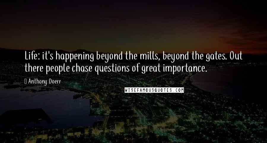 Anthony Doerr Quotes: Life: it's happening beyond the mills, beyond the gates. Out there people chase questions of great importance.