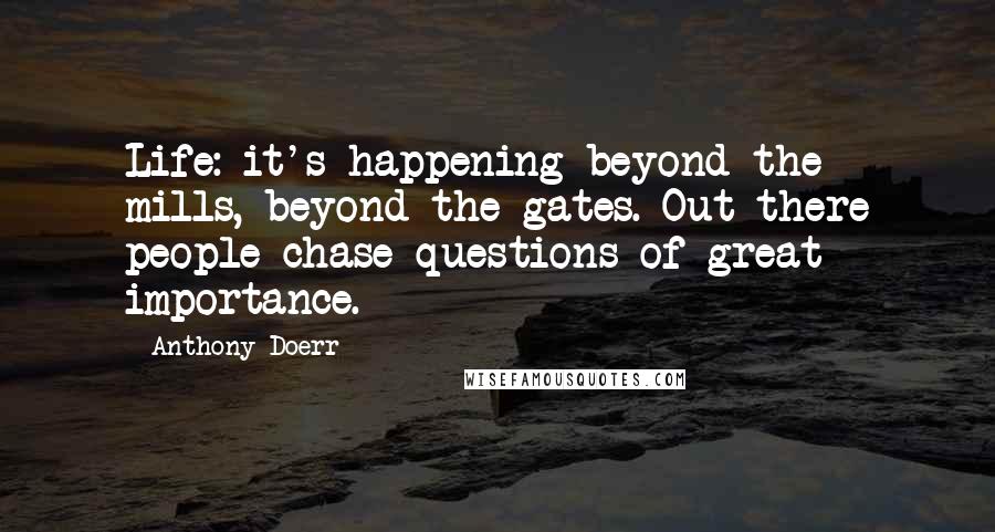 Anthony Doerr Quotes: Life: it's happening beyond the mills, beyond the gates. Out there people chase questions of great importance.