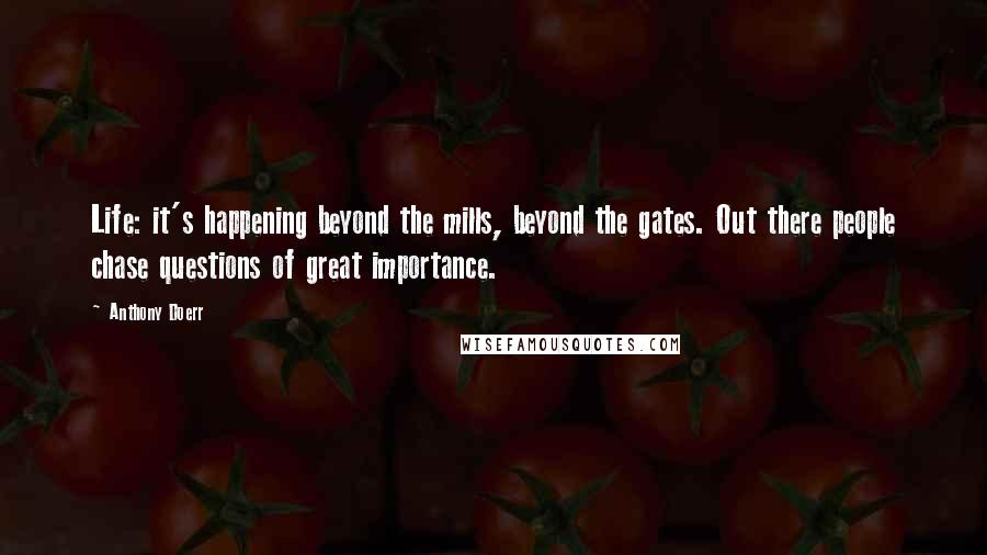 Anthony Doerr Quotes: Life: it's happening beyond the mills, beyond the gates. Out there people chase questions of great importance.