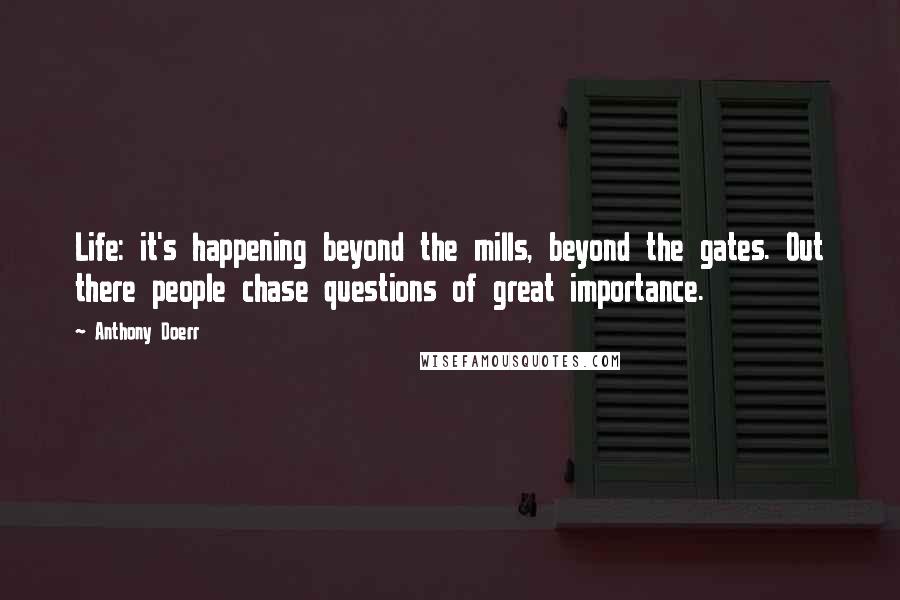 Anthony Doerr Quotes: Life: it's happening beyond the mills, beyond the gates. Out there people chase questions of great importance.