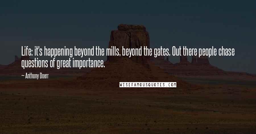 Anthony Doerr Quotes: Life: it's happening beyond the mills, beyond the gates. Out there people chase questions of great importance.