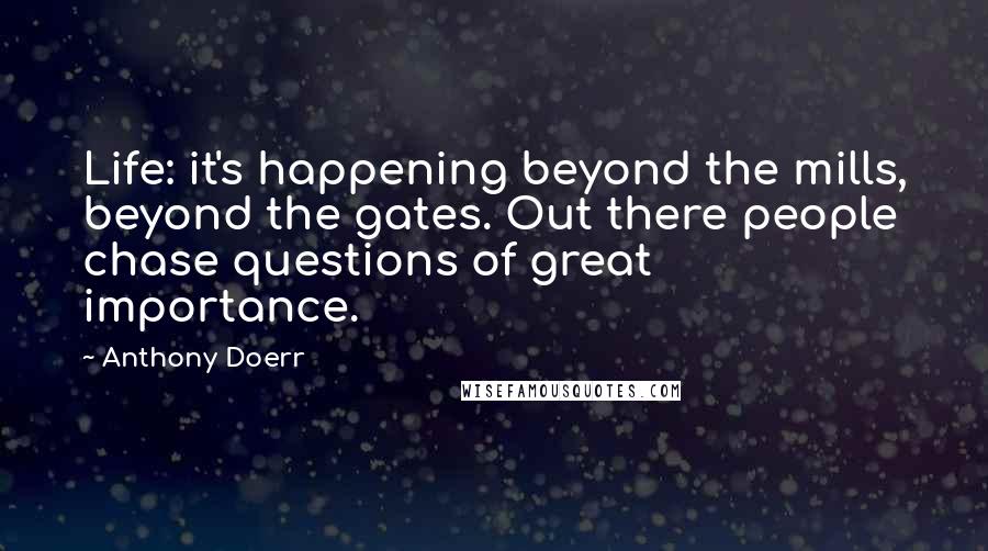 Anthony Doerr Quotes: Life: it's happening beyond the mills, beyond the gates. Out there people chase questions of great importance.