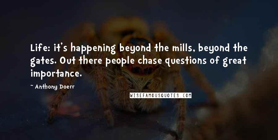 Anthony Doerr Quotes: Life: it's happening beyond the mills, beyond the gates. Out there people chase questions of great importance.