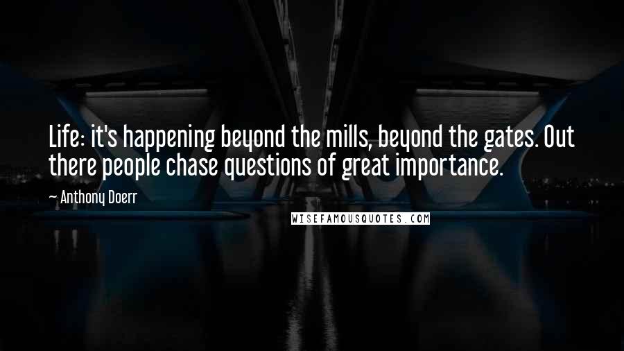 Anthony Doerr Quotes: Life: it's happening beyond the mills, beyond the gates. Out there people chase questions of great importance.